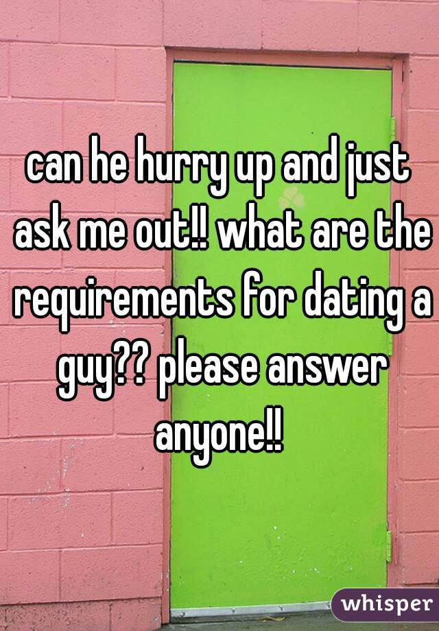 can he hurry up and just ask me out!! what are the requirements for dating a guy?? please answer anyone!! 