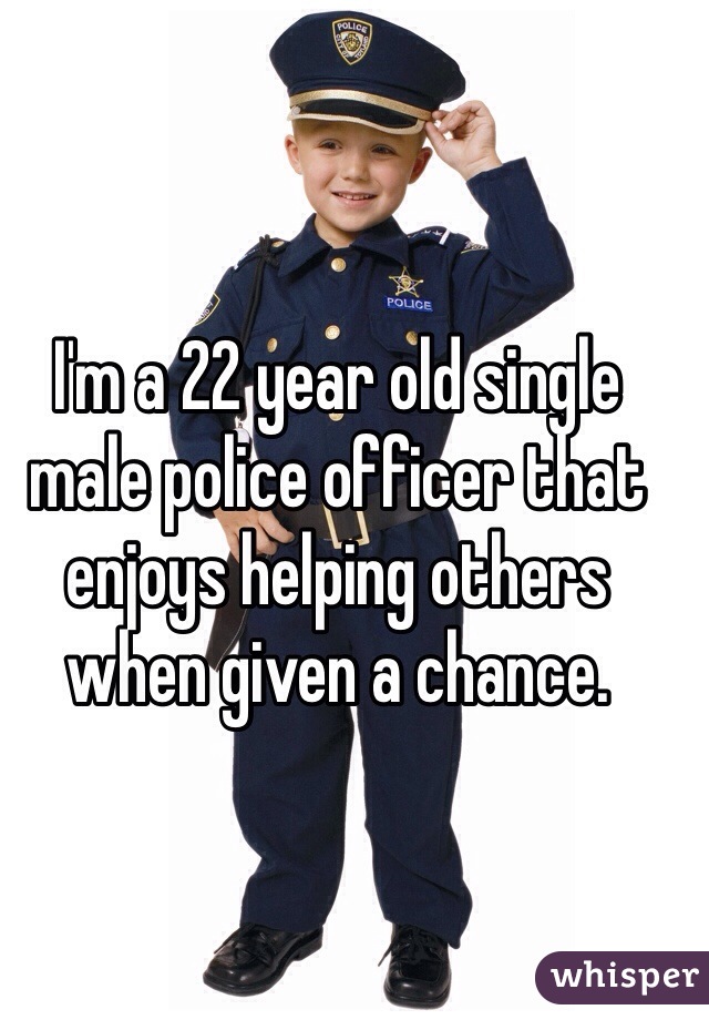 I'm a 22 year old single male police officer that enjoys helping others when given a chance. 