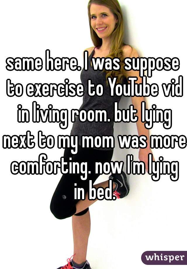 same here. I was suppose to exercise to YouTube vid in living room. but lying next to my mom was more comforting. now I'm lying in bed.
