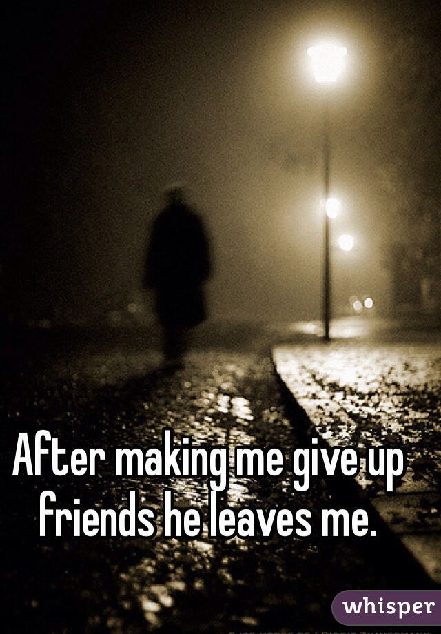 After making me give up friends he leaves me.