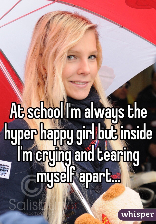 At school I'm always the hyper happy girl but inside I'm crying and tearing myself apart...