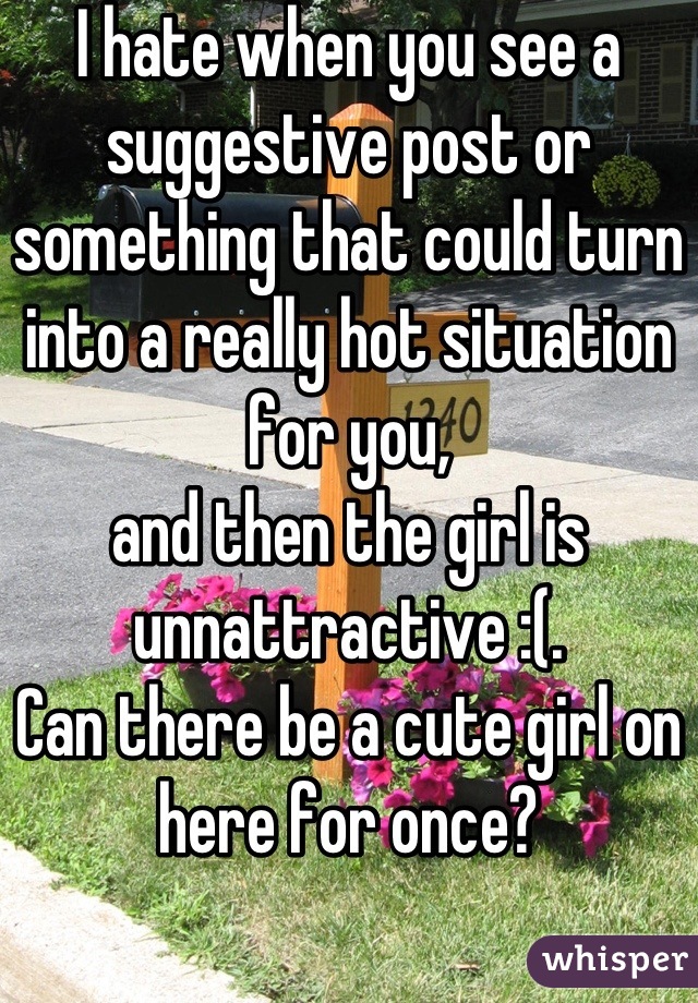 I hate when you see a suggestive post or something that could turn into a really hot situation for you,
and then the girl is unnattractive :(.
Can there be a cute girl on here for once?