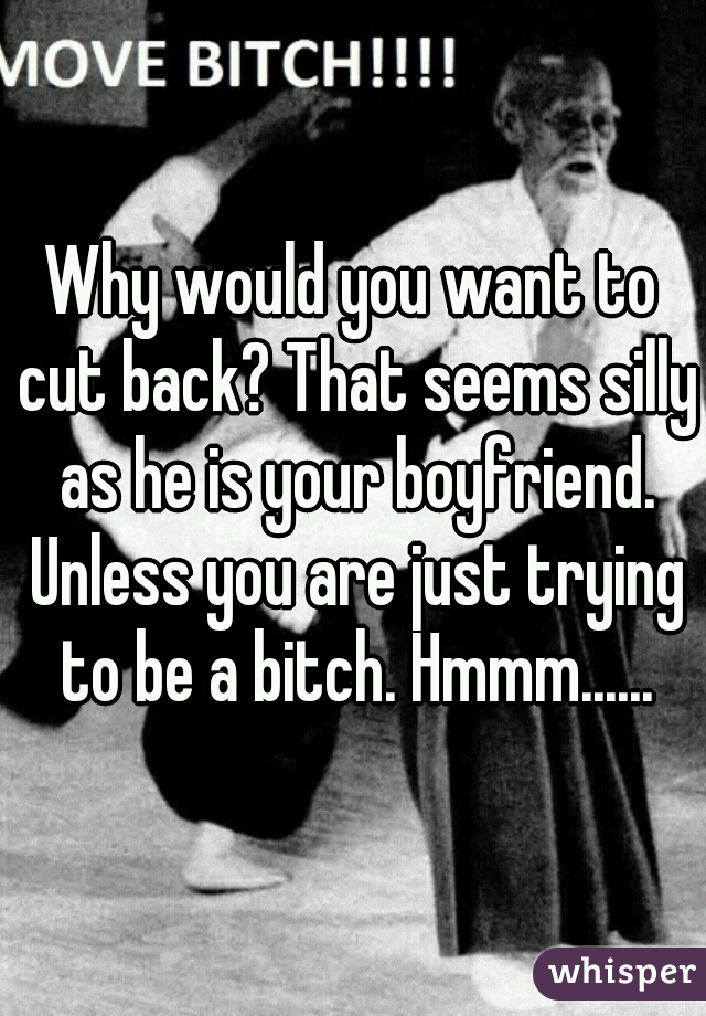 Why would you want to cut back? That seems silly as he is your boyfriend. Unless you are just trying to be a bitch. Hmmm......