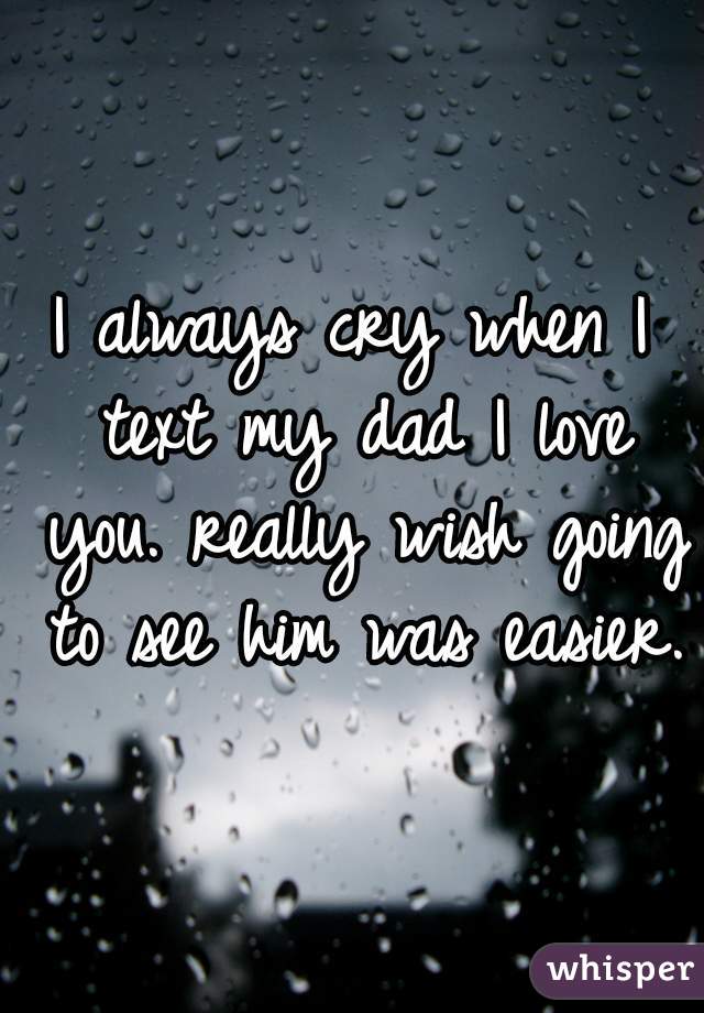 I always cry when I text my dad I love you. really wish going to see him was easier. 