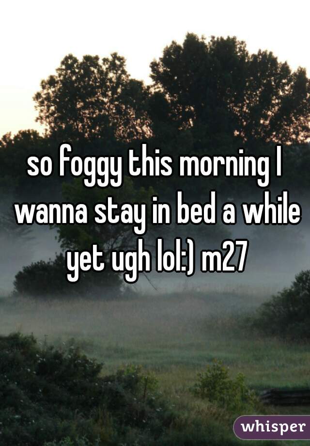 so foggy this morning I wanna stay in bed a while yet ugh lol:) m27