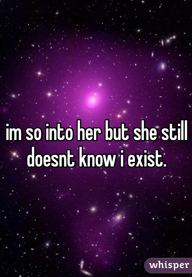 im so into her but she still doesnt know i exist.