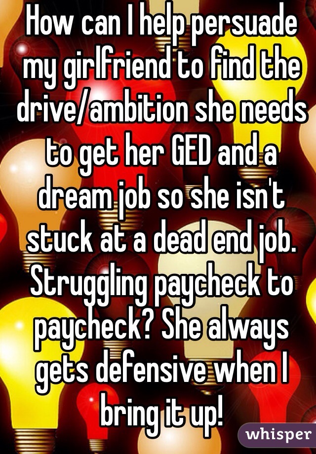 How can I help persuade my girlfriend to find the drive/ambition she needs to get her GED and a dream job so she isn't stuck at a dead end job. Struggling paycheck to paycheck? She always gets defensive when I bring it up!