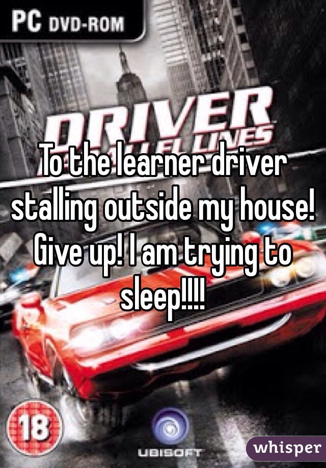To the learner driver stalling outside my house! Give up! I am trying to sleep!!!! 
