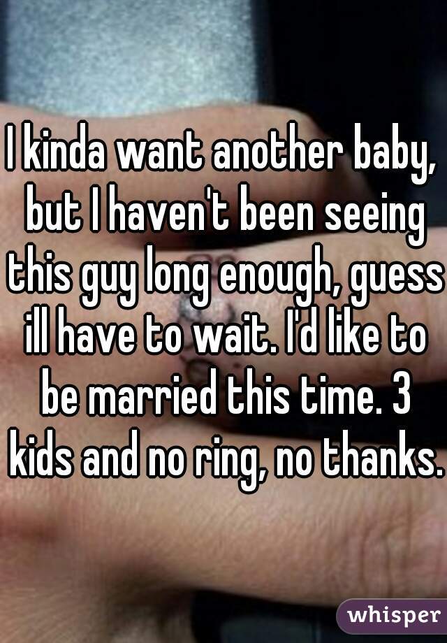 I kinda want another baby, but I haven't been seeing this guy long enough, guess ill have to wait. I'd like to be married this time. 3 kids and no ring, no thanks. 