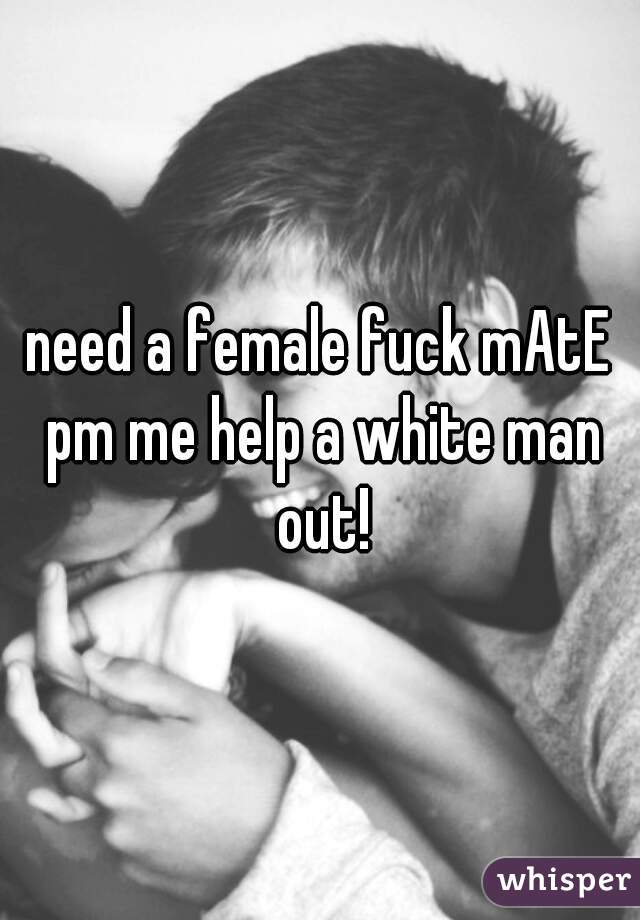 need a female fuck mAtE pm me help a white man out!