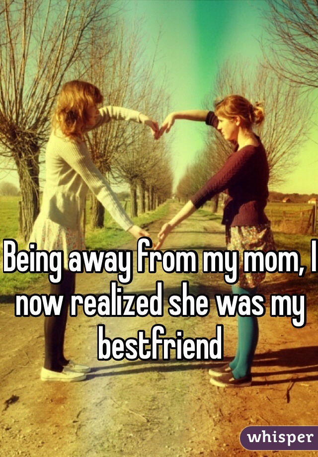 Being away from my mom, I now realized she was my bestfriend