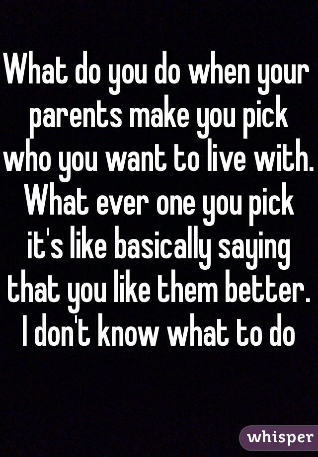 What do you do when your parents make you pick who you want to live with. What ever one you pick it's like basically saying that you like them better. I don't know what to do