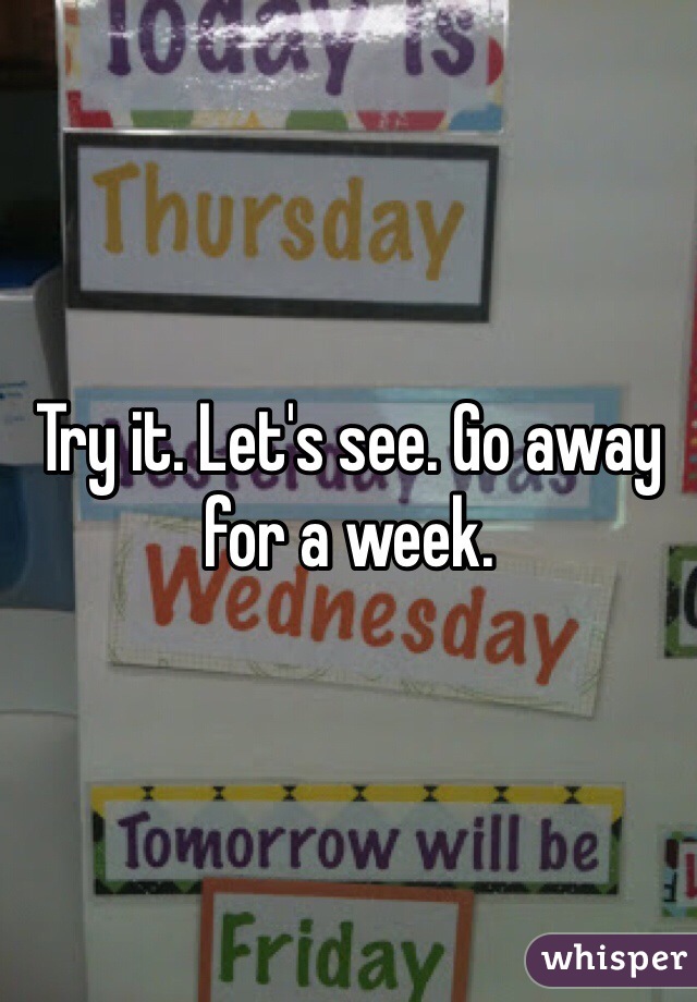 Try it. Let's see. Go away for a week. 