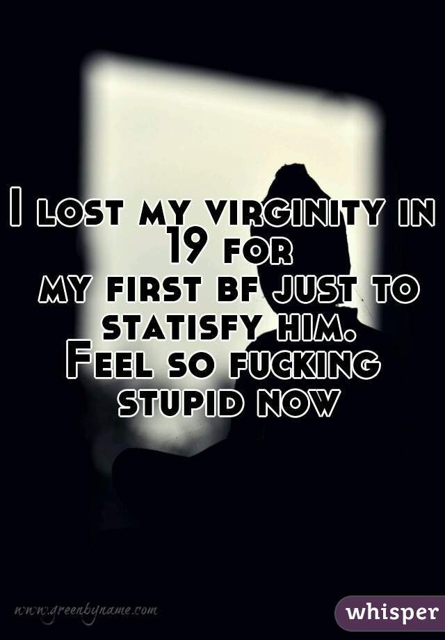 I lost my virginity in 19 for
 my first bf just to statisfy him.

Feel so fucking stupid now
 
