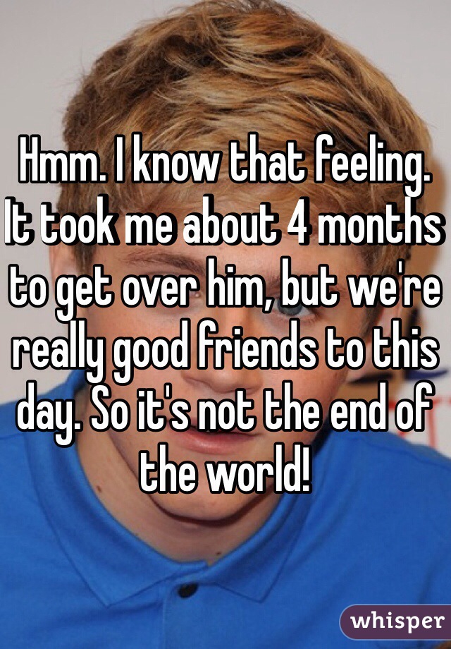 Hmm. I know that feeling. It took me about 4 months to get over him, but we're really good friends to this day. So it's not the end of the world!