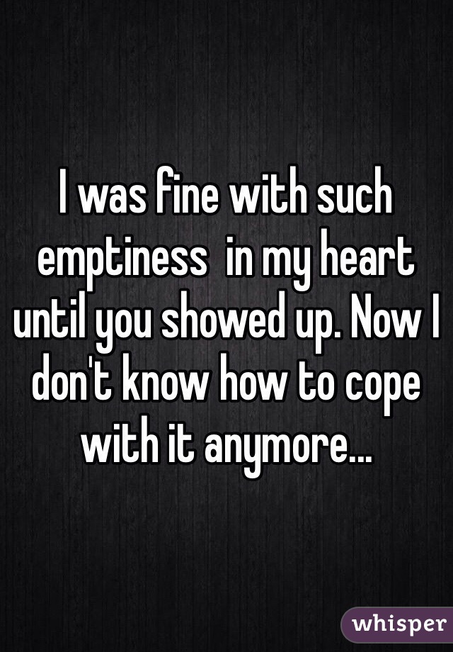 I was fine with such emptiness  in my heart until you showed up. Now I don't know how to cope with it anymore...