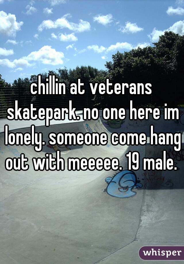 chillin at veterans skatepark. no one here im lonely. someone come hang out with meeeee. 19 male. 