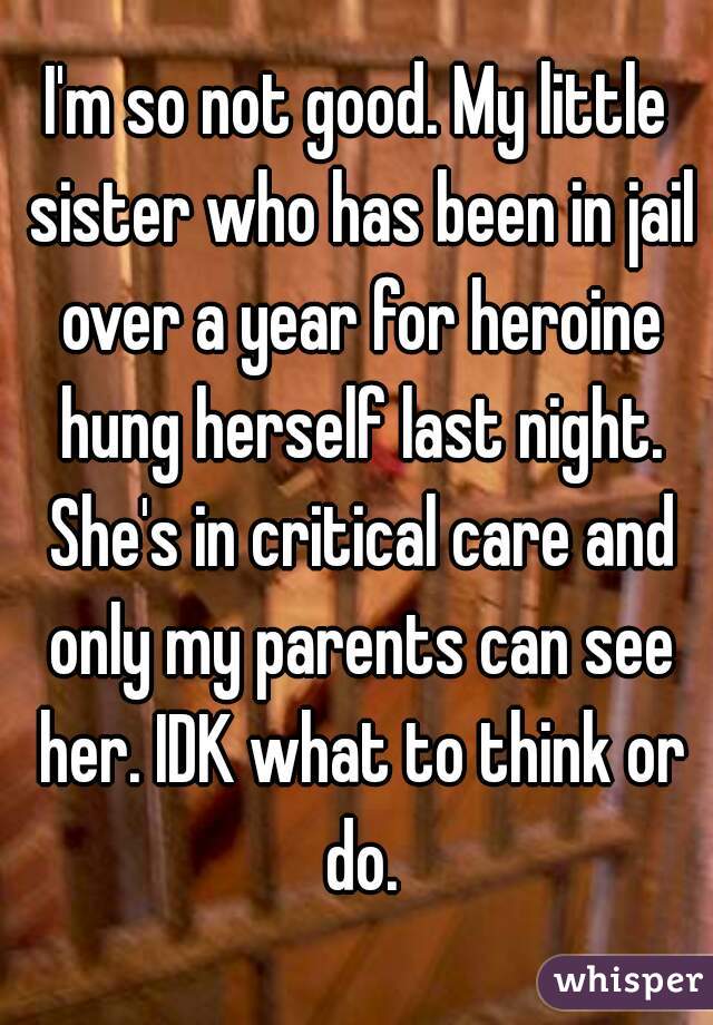 I'm so not good. My little sister who has been in jail over a year for heroine hung herself last night. She's in critical care and only my parents can see her. IDK what to think or do.