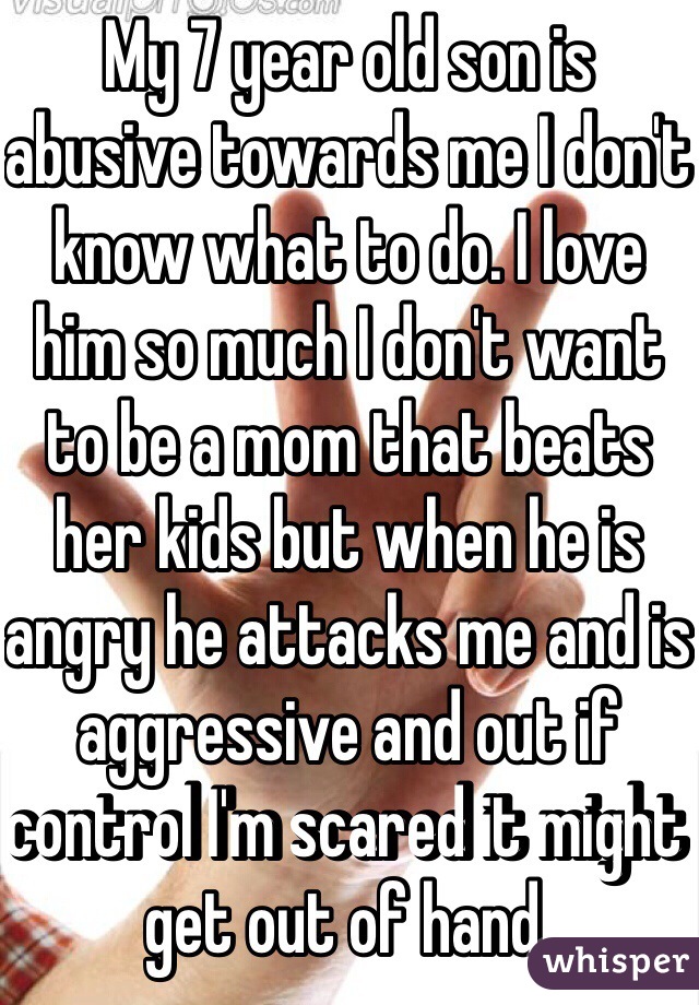 My 7 year old son is abusive towards me I don't know what to do. I love him so much I don't want to be a mom that beats her kids but when he is angry he attacks me and is aggressive and out if control I'm scared it might get out of hand. 