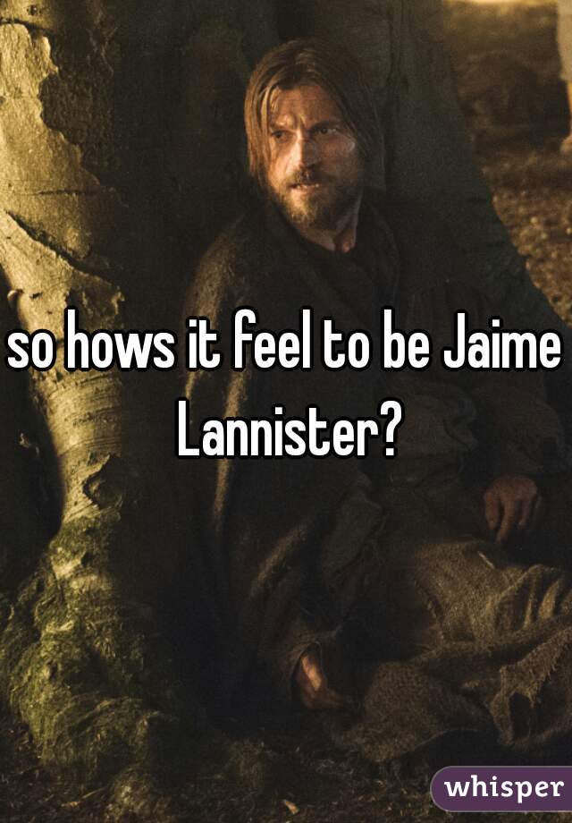 so hows it feel to be Jaime Lannister?