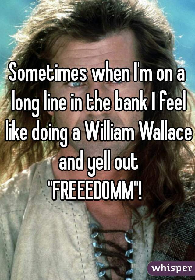Sometimes when I'm on a long line in the bank I feel like doing a William Wallace and yell out
"FREEEDOMM"! 