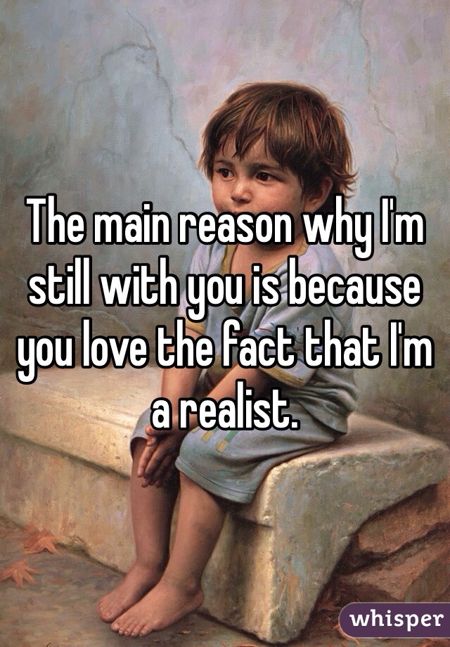 The main reason why I'm still with you is because you love the fact that I'm a realist. 
