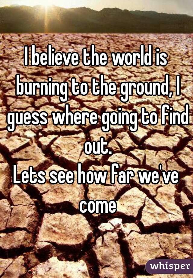 I believe the world is burning to the ground, I guess where going to find out.
Lets see how far we've come