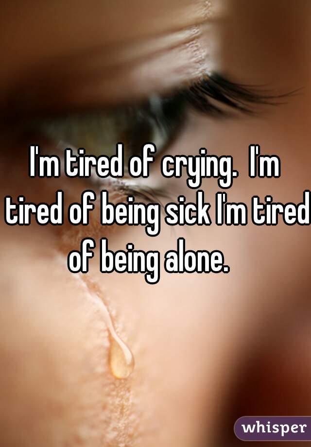 I'm tired of crying.  I'm tired of being sick I'm tired of being alone.   