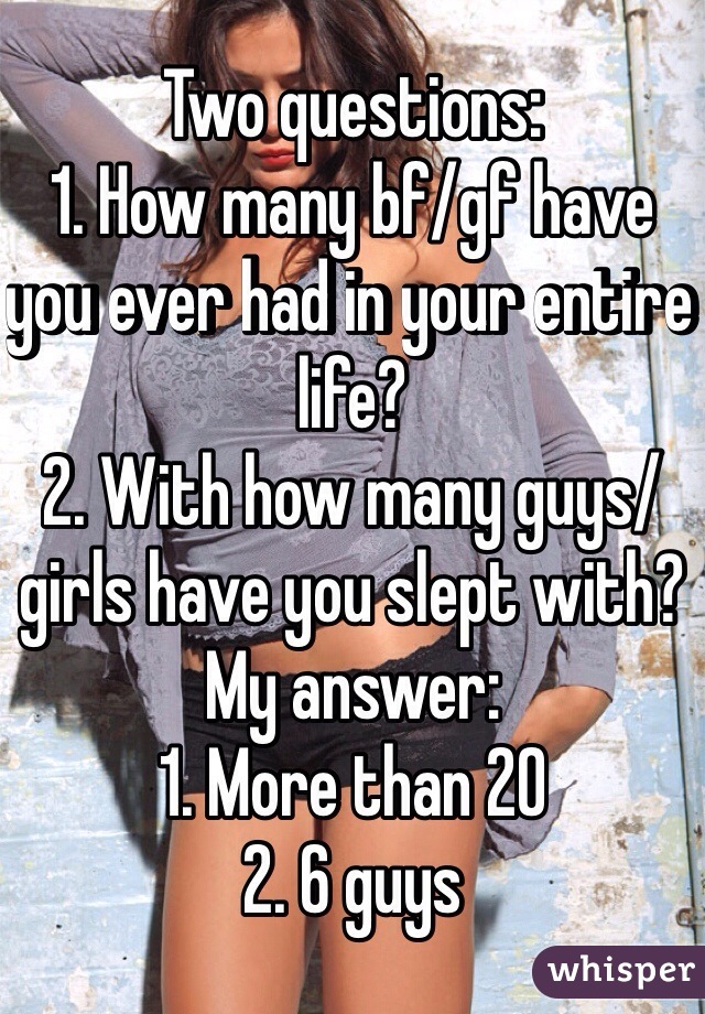 Two questions:
1. How many bf/gf have you ever had in your entire life? 
2. With how many guys/girls have you slept with? 
My answer: 
1. More than 20
2. 6 guys 