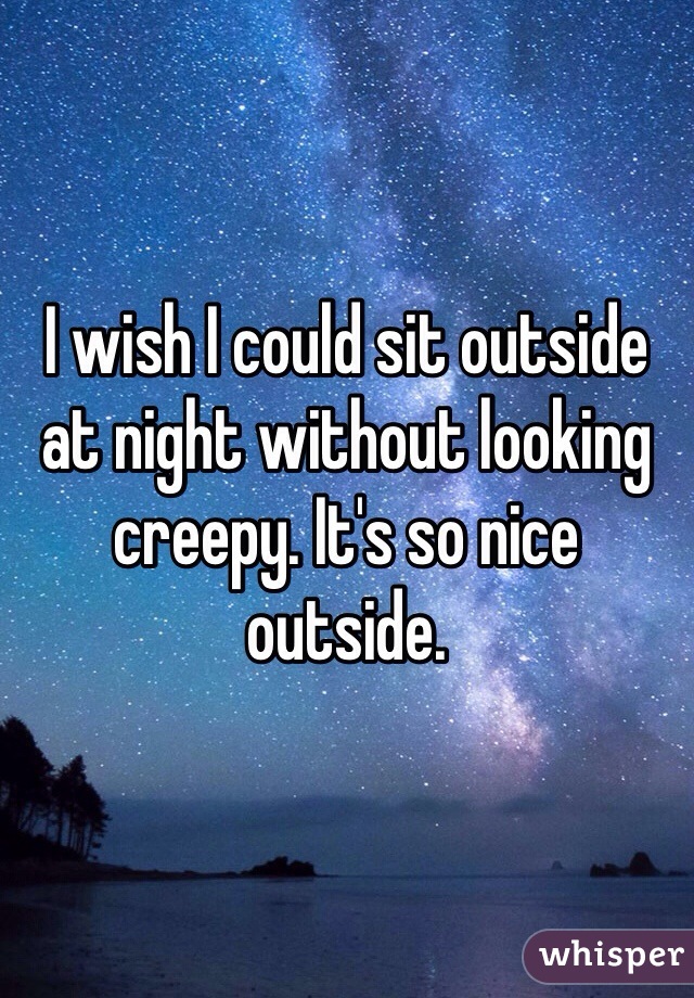 I wish I could sit outside at night without looking creepy. It's so nice outside. 