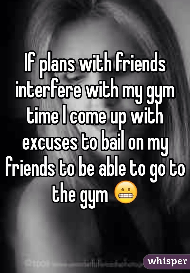 If plans with friends interfere with my gym time I come up with excuses to bail on my friends to be able to go to the gym 😬