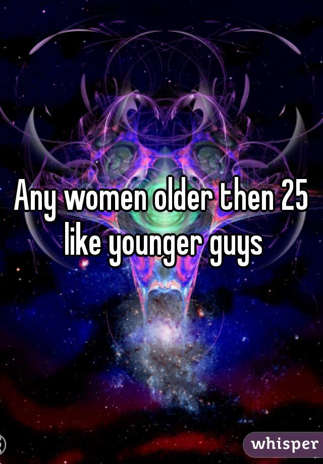Any women older then 25 like younger guys