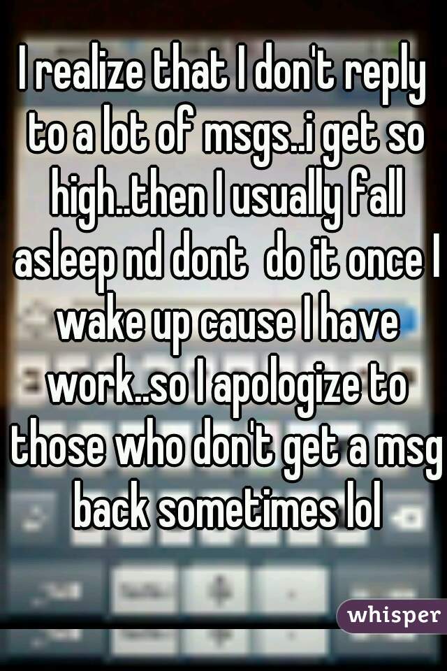 I realize that I don't reply to a lot of msgs..i get so high..then I usually fall asleep nd dont  do it once I wake up cause I have work..so I apologize to those who don't get a msg back sometimes lol