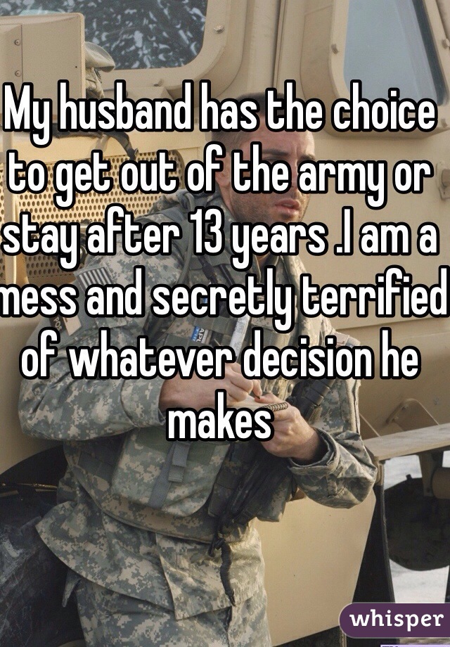 My husband has the choice to get out of the army or stay after 13 years .I am a mess and secretly terrified of whatever decision he makes