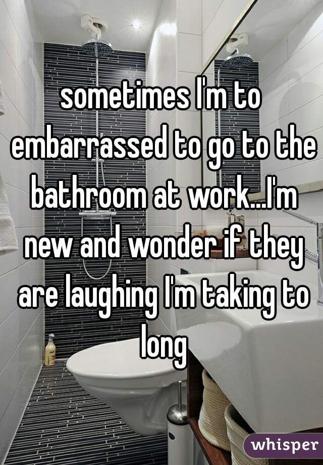 sometimes I'm to embarrassed to go to the bathroom at work...I'm new and wonder if they are laughing I'm taking to long