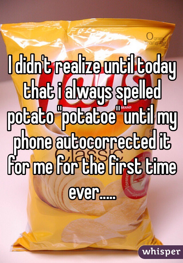 I didn't realize until today that i always spelled potato "potatoe" until my phone autocorrected it for me for the first time ever.....