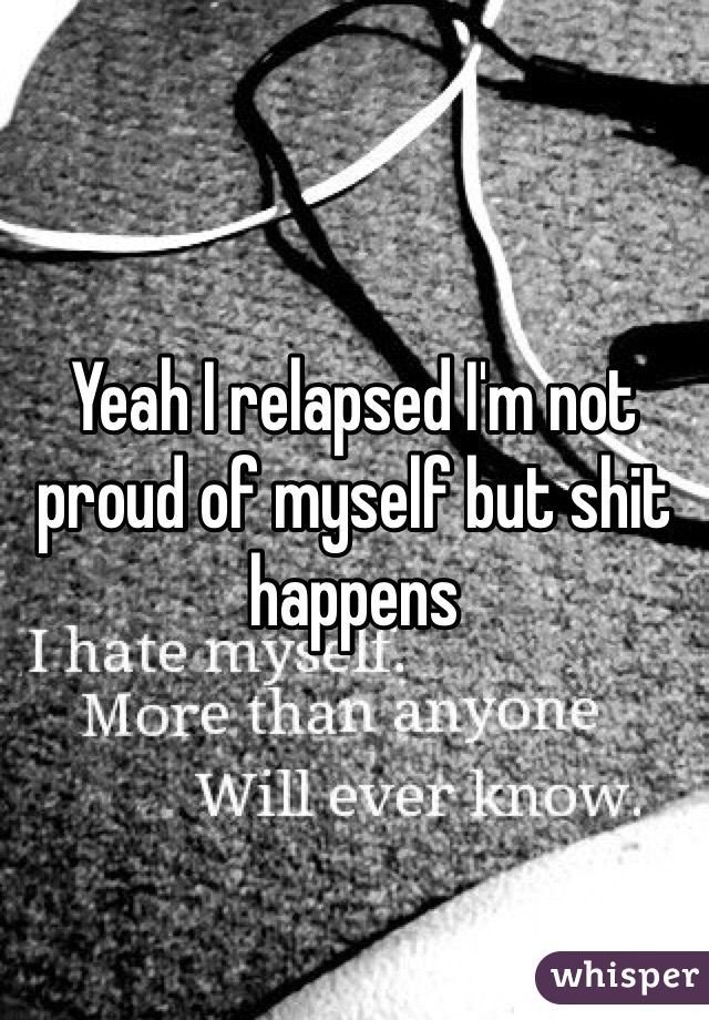 Yeah I relapsed I'm not proud of myself but shit happens