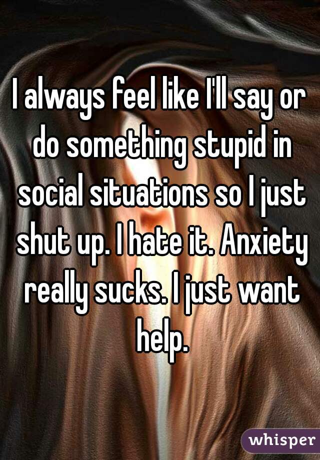 I always feel like I'll say or do something stupid in social situations so I just shut up. I hate it. Anxiety really sucks. I just want help.