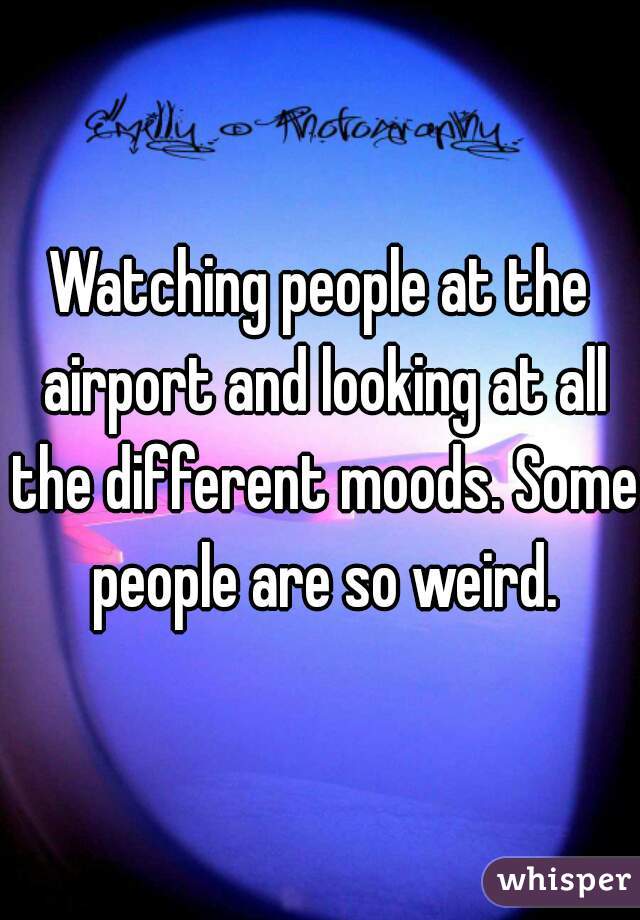 Watching people at the airport and looking at all the different moods. Some people are so weird.