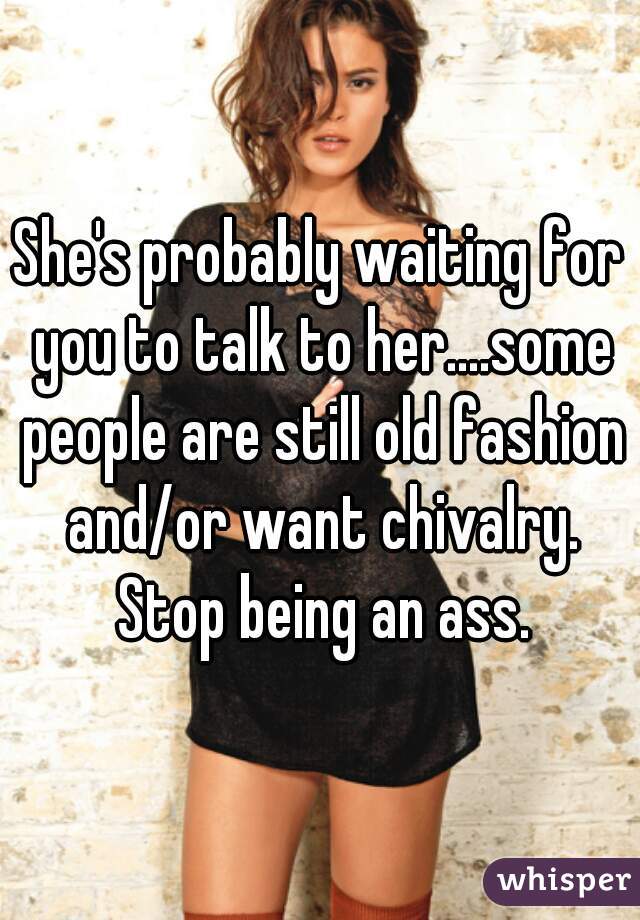 She's probably waiting for you to talk to her....some people are still old fashion and/or want chivalry. Stop being an ass.