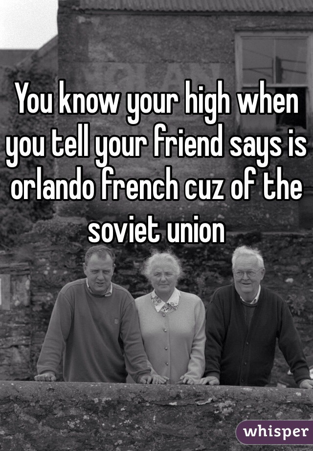 You know your high when you tell your friend says is orlando french cuz of the soviet union 