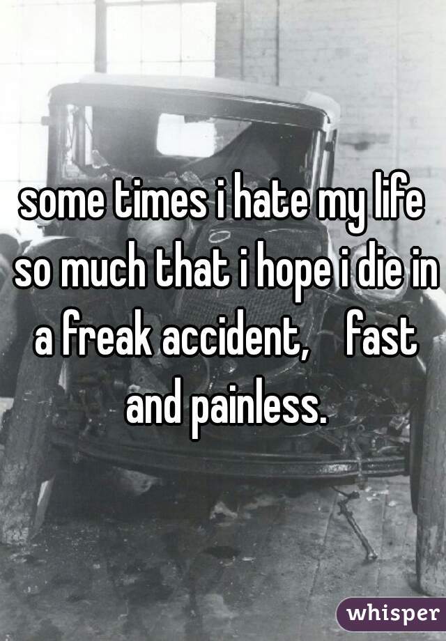 some times i hate my life so much that i hope i die in a freak accident,    fast and painless.