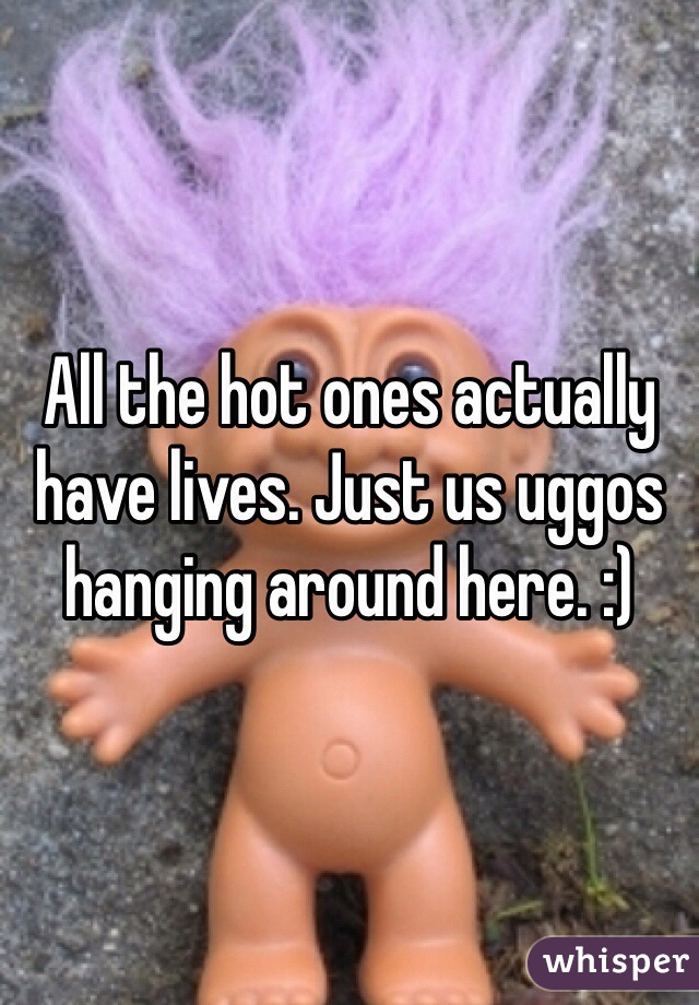 All the hot ones actually have lives. Just us uggos hanging around here. :)