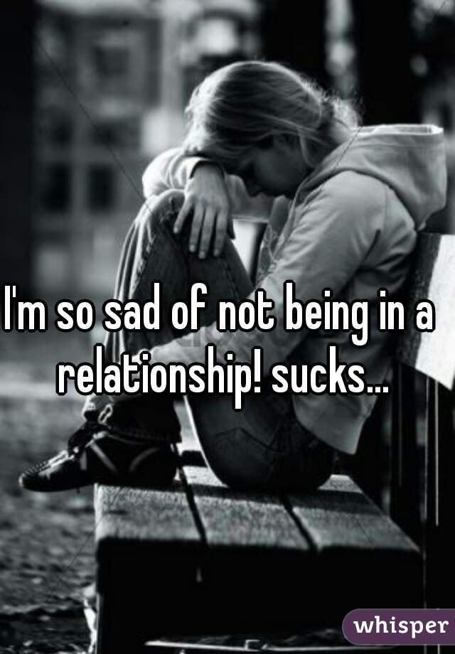 I'm so sad of not being in a relationship! sucks...