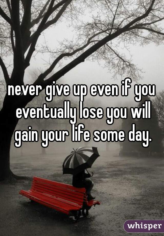 never give up even if you eventually lose you will gain your life some day.