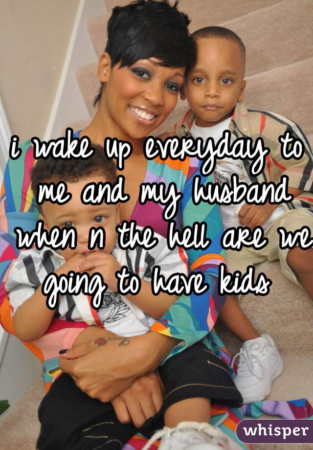 i wake up everyday to me and my husband when n the hell are we going to have kids 