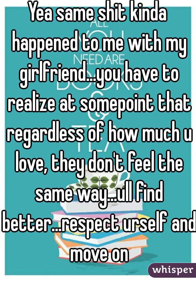 Yea same shit kinda happened to me with my girlfriend...you have to realize at somepoint that regardless of how much u love, they don't feel the same way...ull find better...respect urself and move on