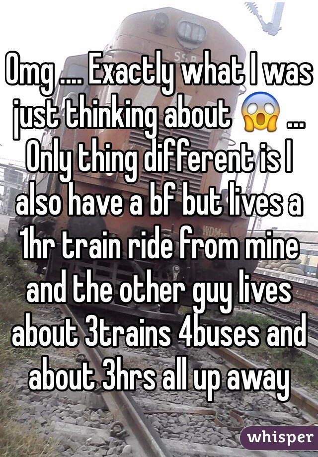 Omg .... Exactly what I was just thinking about 😱 ... Only thing different is I also have a bf but lives a 1hr train ride from mine and the other guy lives about 3trains 4buses and about 3hrs all up away 