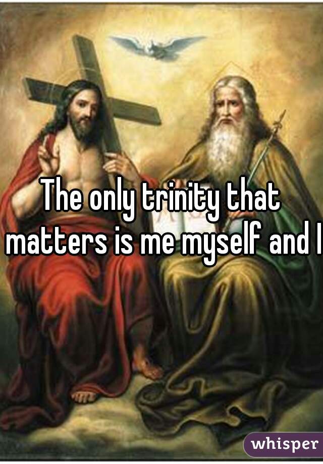The only trinity that matters is me myself and I