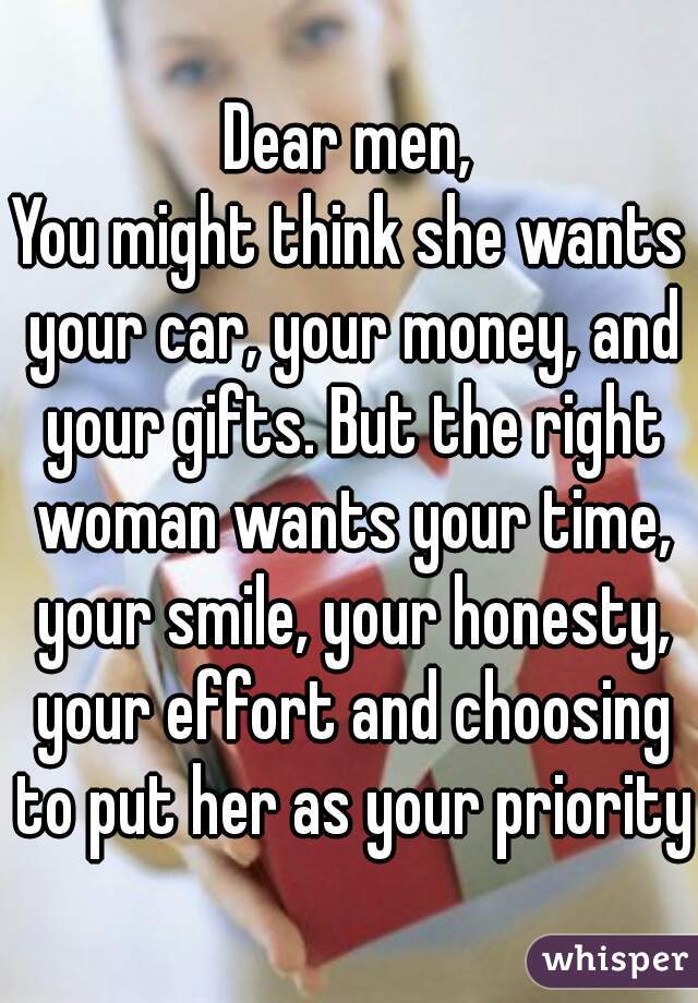 Dear men,
You might think she wants your car, your money, and your gifts. But the right woman wants your time, your smile, your honesty, your effort and choosing to put her as your priority